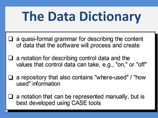 ry
The Data Dictionary
a quasi-formal grammar for describing the content
of data that the software will process and create
a notation for describing control data and the
values that control data can take, e.g., "on," or "off"
a repository that also contains "where-used" / "how
used" information
a notation that can be represented manually, but is
best developed using CASE tools
 