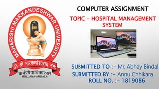 COMPUTER ASSIGNMENT
TOPIC - HOSPITAL MANAGEMENT
SYSTEM
SUBMITTED TO :- Mr. Abhay Bindal
SUBMITTED BY :- Annu Chhikara
ROLL NO. :- 1819086
 