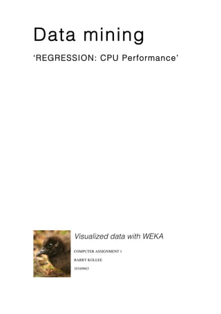 Data mining
‘REGRESSION: CPU Performance’




        Visualized data with WEKA
        COMPUTER ASSIGNMENT 1

        BARRY KOLLEE

        10349863
 
