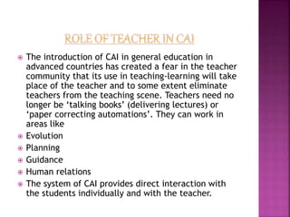  The introduction of CAI in general education in
advanced countries has created a fear in the teacher
community that its use in teaching-learning will take
place of the teacher and to some extent eliminate
teachers from the teaching scene. Teachers need no
longer be ‘talking books’ (delivering lectures) or
‘paper correcting automations’. They can work in
areas like
 Evolution
 Planning
 Guidance
 Human relations
 The system of CAI provides direct interaction with
the students individually and with the teacher.
 