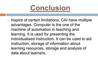 Conclusion
 Inspire of certain limitations, CAI have multiple
advantages. Computer is the one of the
machine of automation in teaching and
learning. It is used for presenting the
individualised instruction. It can be used to aid
instruction, storage of information about
learning resources, storage and analysis of
data about learners.
 