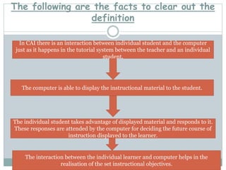 The following are the facts to clear out the
definition
In CAI there is an interaction between individual student and the computer
just as it happens in the tutorial system between the teacher and an individual
student.
The computer is able to display the instructional material to the student.
The individual student takes advantage of displayed material and responds to it.
These responses are attended by the computer for deciding the future course of
instruction displayed to the learner.
The interaction between the individual learner and computer helps in the
realisation of the set instructional objectives.
 