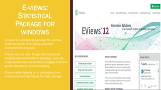 E-VIEWS:
STATISTICAL
PACKAGE FOR
WINDOWS
E-Views is a statistical package for window,
used mainly for time-series oriented
econometrics analysis.
EViews can be used for general statistical
analysis and econometric analyses, such as
cross-section and panel data analysis and time
series estimation and forecasting.
EViews relies heavily on a proprietary and
undocumented file format for data storage.
10
 