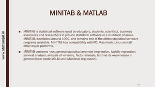 MINITAB & MATLAB
■ MINITAB is statistical software used by educators, students, scientists, business
associates and researchers to provide statistical software in a multitude of areas.
MINITAB, developed around 1990, and remains one of the oldest statistical software
programs available. MINITAB has compatibility with PC, Macintosh, Linux and all
other major platforms.
■ MINITAB performs most general statistical analyses (regression, logistic regression,
survival analysis, analysis of variance, factor analysis, but has its weaknesses in
general linear model (GLM) and Multilevel regression).
11
www.statsanjal.in
 