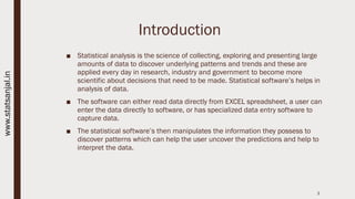 Introduction
■ Statistical analysis is the science of collecting, exploring and presenting large
amounts of data to discover underlying patterns and trends and these are
applied every day in research, industry and government to become more
scientific about decisions that need to be made. Statistical software’s helps in
analysis of data.
■ The software can either read data directly from EXCEL spreadsheet, a user can
enter the data directly to software, or has specialized data entry software to
capture data.
■ The statistical software’s then manipulates the information they possess to
discover patterns which can help the user uncover the predictions and help to
interpret the data.
3
www.statsanjal.in
 