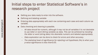 Initial steps to enter Statistical Software’s in
research project
■ Getting your data ready to enter into the software.
■ Defining and labeling variable
■ Entering data appropriately with each row containing each case and each column as
variable.
■ Data checking and cleaning is possible.
– All data should be numeric, although it may not be all variables it is not desirable
to use letter or word (String variable) as data. This can be achieved by recoding
the letter or word (string data) into desirable numeric and labeled appropriately.
– Data exploration can be done to check for errors and other accuracy.
– The statistical level of significance for rejecting null hypothesis (Ho) is when your
p-value significance is less than0.05.
5
www.statsanjal.in
 