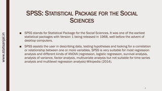 SPSS: STATISTICAL PACKAGE FOR THE SOCIAL
SCIENCES
■ SPSS stands for Statistical Package for the Social Sciences. It was one of the earliest
statistical packages with Version 1 being released in 1968, well before the advent of
desktop computers.
■ SPSS assists the user in describing data, testing hypotheses and looking for a correlation
or relationship between one or more variables. SPSS is very suitable for most regression
analysis and different kinds of ANOVA (regression, logistic regression, survival analysis,
analysis of variance, factor analysis, multivariate analysis but not suitable for time series
analysis and multilevel regression analysis)-Wikipedia (2014).
7
www.statsanjal.in
 