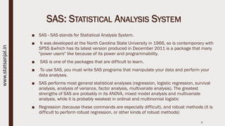 SAS: STATISTICAL ANALYSIS SYSTEM
■ SAS - SAS stands for Statistical Analysis System.
■ It was developed at the North Carolina State University in 1966, so is contemporary with
SPSS &which has its latest version produced in December 2011 is a package that many
"power users" like because of its power and programmability.
■ SAS is one of the packages that are difficult to learn.
■ To use SAS, you must write SAS programs that manipulate your data and perform your
data analyses.
■ SAS performs most general statistical analyses (regression, logistic regression, survival
analysis, analysis of variance, factor analysis, multivariate analysis). The greatest
strengths of SAS are probably in its ANOVA, mixed model analysis and multivariate
analysis, while it is probably weakest in ordinal and multinomial logistic
■ Regression (because these commands are especially difficult), and robust methods (it is
difficult to perform robust regression, or other kinds of robust methods)
9
www.statsanjal.in
 