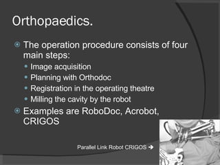 Orthopaedics. The operation procedure consists of four main steps: Image acquisition Planning with Orthodoc Registration in the operating theatre Milling the cavity by the robot Examples are RoboDoc, Acrobot, CRIGOS Parallel Link Robot CRIGOS   