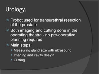 Urology. Probot used for transurethral resection of the prostate Both imaging and cutting done in the operating theatre - no pre-operative planning required Main steps: Measuring gland size with ultrasound Imaging and cavity design Cutting 