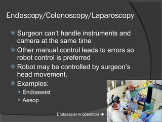 Endoscopy/Colonoscopy/Laparoscopy Surgeon can’t handle instruments and camera at the same time Other manual control leads to errors so robot control is preferred Robot may be controlled by surgeon’s head movement. Examples: Endoassist Aesop Endoassist in operation   