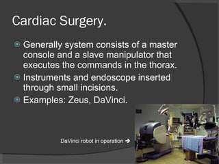 Cardiac Surgery. Generally system consists of a master console and a slave manipulator that executes the commands in the thorax. Instruments and endoscope inserted through small incisions. Examples: Zeus, DaVinci. DaVinci robot in operation   