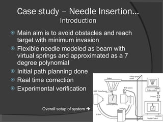 Case study – Needle Insertion… Introduction Main aim is to avoid obstacles and reach target with minimum invasion Flexible needle modeled as beam with virtual springs and approximated as a 7 degree polynomial Initial path planning done Real time correction Experimental verification Overall setup of system   