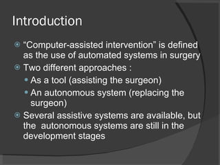 Introduction “Computer-assisted intervention” is defined as the use of automated systems in surgery Two different approaches :  As a tool (assisting the surgeon) An autonomous system (replacing the surgeon) Several assistive systems are available, but the  autonomous systems are still in the development stages 