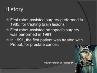 History First robot-assisted surgery performed in 1985, for treating brain lesions First robot-assisted orthopedic surgery was performed in 1991 In 1991, the first patient was treated with Probot, for prostate cancer. Newer version of Probot   