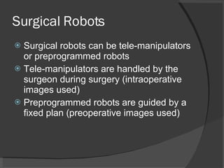 Surgical Robots Surgical robots can be tele-manipulators   or preprogrammed robots Tele-manipulators are handled by the surgeon during surgery (intraoperative images used) Preprogrammed robots are guided by a fixed plan (preoperative images used) 