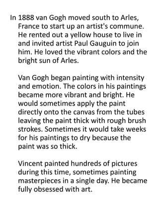 In 1888 van Gogh moved south to Arles,
France to start up an artist's commune.
He rented out a yellow house to live in
and invited artist Paul Gauguin to join
him. He loved the vibrant colors and the
bright sun of Arles.
Van Gogh began painting with intensity
and emotion. The colors in his paintings
became more vibrant and bright. He
would sometimes apply the paint
directly onto the canvas from the tubes
leaving the paint thick with rough brush
strokes. Sometimes it would take weeks
for his paintings to dry because the
paint was so thick.
Vincent painted hundreds of pictures
during this time, sometimes painting
masterpieces in a single day. He became
fully obsessed with art.
 