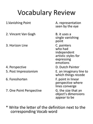 Vocabulary Review
1.Vanishing Point A. representation
seen by the eye
2. Vincent Van Gogh B. it uses a
single vanishing
point
3. Horizon Line C. painters
who had
independent
artistic styles for
expressing
emotions
4. Perspective D. Dutch Painter
5. Post Impressionism E. an imaginary line to
which things recede
6. Foreshorten F. point in linear
perspective where
lines converge
7. One Point Perspective G. the size that an
object's dimensions
appear to be
* Write the letter of the definition next to the
corresponding Vocab word
 