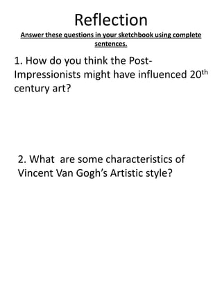 Reflection
Answer these questions in your sketchbook using complete
sentences.
1. How do you think the Post-
Impressionists might have influenced 20th
century art?
2. What are some characteristics of
Vincent Van Gogh’s Artistic style?
 