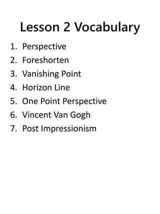 Lesson 2 Vocabulary
1. Perspective
2. Foreshorten
3. Vanishing Point
4. Horizon Line
5. One Point Perspective
6. Vincent Van Gogh
7. Post Impressionism
 