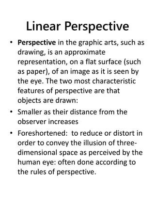 Linear Perspective
• Perspective in the graphic arts, such as
drawing, is an approximate
representation, on a flat surface (such
as paper), of an image as it is seen by
the eye. The two most characteristic
features of perspective are that
objects are drawn:
• Smaller as their distance from the
observer increases
• Foreshortened: to reduce or distort in
order to convey the illusion of three-
dimensional space as perceived by the
human eye: often done according to
the rules of perspective.
 