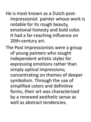 He is most known as a Dutch post-
Impressionist painter whose work is
notable for its rough beauty,
emotional honesty and bold color.
It had a far-reaching influence on
20th-century art.
The Post Impressionists were a group
of young painters who sought
independent artistic styles for
expressing emotions rather than
simply optical impressions;
concentrating on themes of deeper
symbolism. Through the use of
simplified colors and definitive
forms, their art was characterized
by a renewed aesthetic sense as
well as abstract tendencies.
 