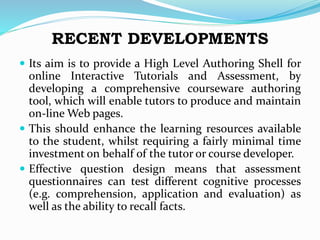 RECENT DEVELOPMENTS
 Its aim is to provide a High Level Authoring Shell for
online Interactive Tutorials and Assessment, by
developing a comprehensive courseware authoring
tool, which will enable tutors to produce and maintain
on-line Web pages.
 This should enhance the learning resources available
to the student, whilst requiring a fairly minimal time
investment on behalf of the tutor or course developer.
 Effective question design means that assessment
questionnaires can test different cognitive processes
(e.g. comprehension, application and evaluation) as
well as the ability to recall facts.
 