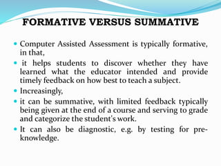 FORMATIVE VERSUS SUMMATIVE
 Computer Assisted Assessment is typically formative,
in that,
 it helps students to discover whether they have
learned what the educator intended and provide
timely feedback on how best to teach a subject.
 Increasingly,
 it can be summative, with limited feedback typically
being given at the end of a course and serving to grade
and categorize the student's work.
 It can also be diagnostic, e.g. by testing for pre-
knowledge.
 
