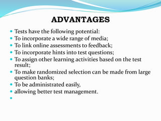 ADVANTAGES
 Tests have the following potential:
 To incorporate a wide range of media;
 To link online assessments to feedback;
 To incorporate hints into test questions;
 To assign other learning activities based on the test
result;
 To make randomized selection can be made from large
question banks;
 To be administrated easily,
 allowing better test management.

 