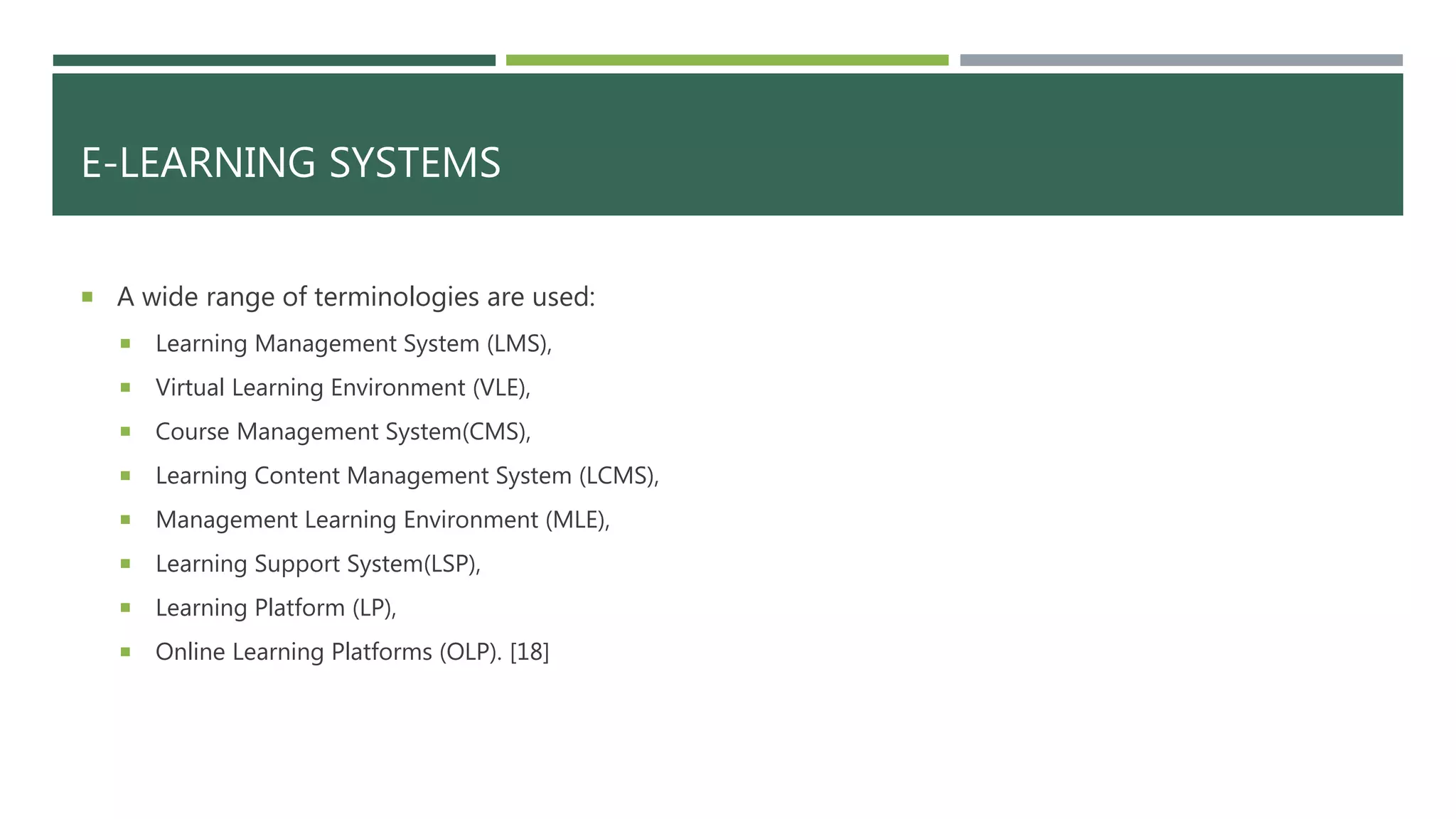 E-LEARNING SYSTEMS
 A wide range of terminologies are used:
 Learning Management System (LMS),
 Virtual Learning Environment (VLE),
 Course Management System(CMS),
 Learning Content Management System (LCMS),
 Management Learning Environment (MLE),
 Learning Support System(LSP),
 Learning Platform (LP),
 Online Learning Platforms (OLP). [18]
 