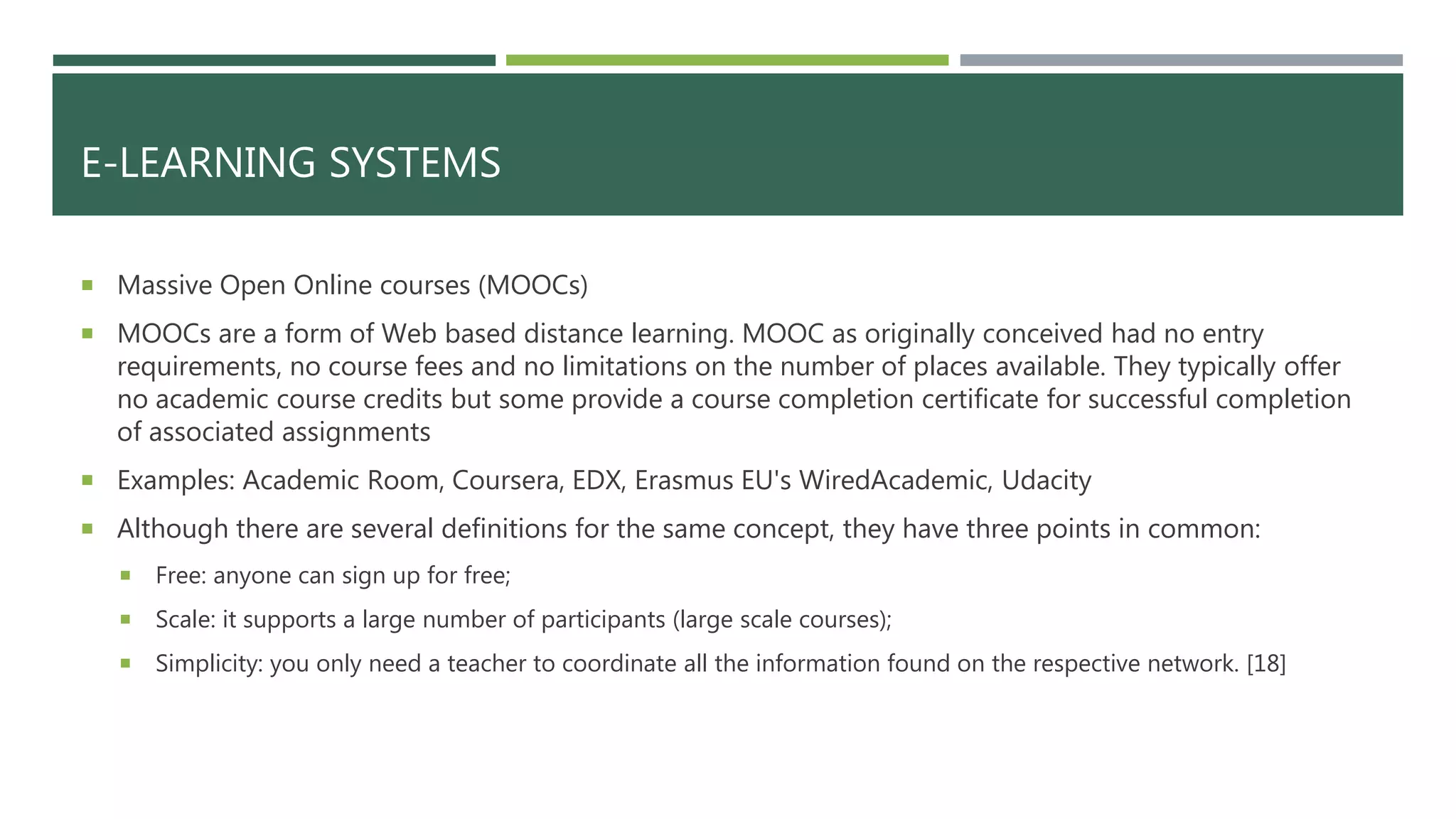 E-LEARNING SYSTEMS
 Massive Open Online courses (MOOCs)
 MOOCs are a form of Web based distance learning. MOOC as originally conceived had no entry
requirements, no course fees and no limitations on the number of places available. They typically offer
no academic course credits but some provide a course completion certificate for successful completion
of associated assignments
 Examples: Academic Room, Coursera, EDX, Erasmus EU's WiredAcademic, Udacity
 Although there are several definitions for the same concept, they have three points in common:
 Free: anyone can sign up for free;
 Scale: it supports a large number of participants (large scale courses);
 Simplicity: you only need a teacher to coordinate all the information found on the respective network. [18]
 