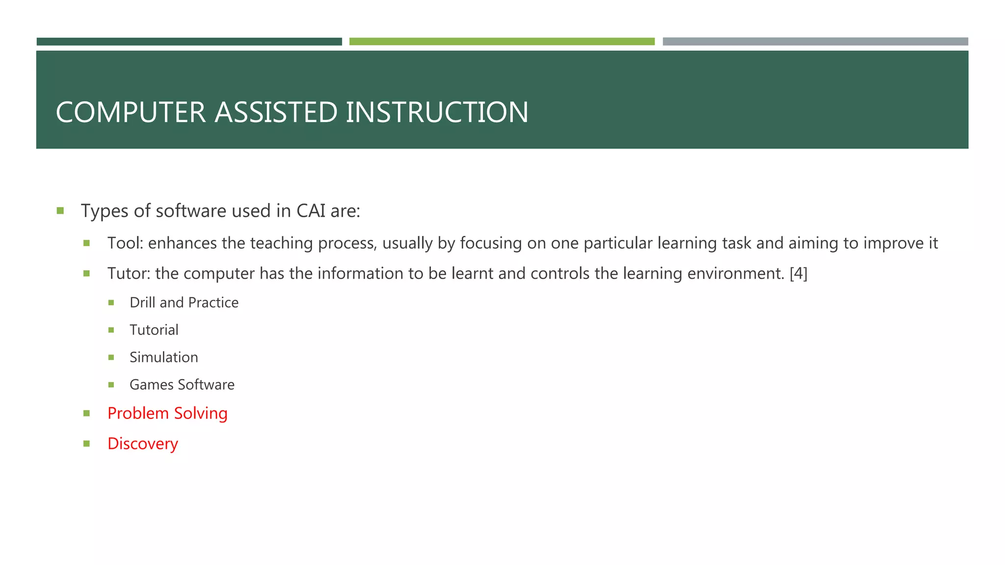 COMPUTER ASSISTED INSTRUCTION
 Types of software used in CAI are:
 Tool: enhances the teaching process, usually by focusing on one particular learning task and aiming to improve it
 Tutor: the computer has the information to be learnt and controls the learning environment. [4]
 Drill and Practice
 Tutorial
 Simulation
 Games Software
 Problem Solving
 Discovery
 