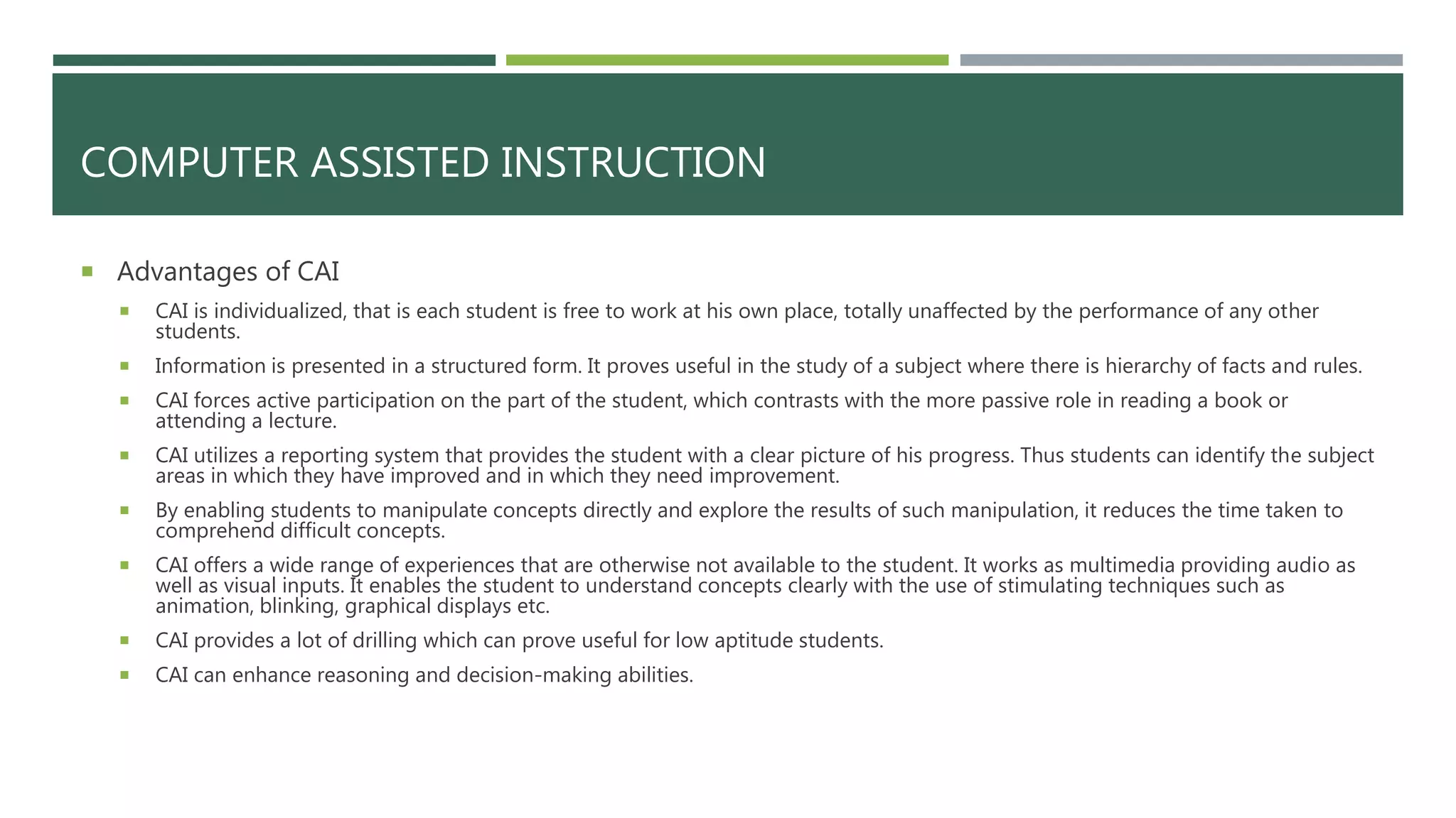COMPUTER ASSISTED INSTRUCTION
 Advantages of CAI
 CAI is individualized, that is each student is free to work at his own place, totally unaffected by the performance of any other
students.
 Information is presented in a structured form. It proves useful in the study of a subject where there is hierarchy of facts and rules.
 CAI forces active participation on the part of the student, which contrasts with the more passive role in reading a book or
attending a lecture.
 CAI utilizes a reporting system that provides the student with a clear picture of his progress. Thus students can identify the subject
areas in which they have improved and in which they need improvement.
 By enabling students to manipulate concepts directly and explore the results of such manipulation, it reduces the time taken to
comprehend difficult concepts.
 CAI offers a wide range of experiences that are otherwise not available to the student. It works as multimedia providing audio as
well as visual inputs. It enables the student to understand concepts clearly with the use of stimulating techniques such as
animation, blinking, graphical displays etc.
 CAI provides a lot of drilling which can prove useful for low aptitude students.
 CAI can enhance reasoning and decision-making abilities.
 