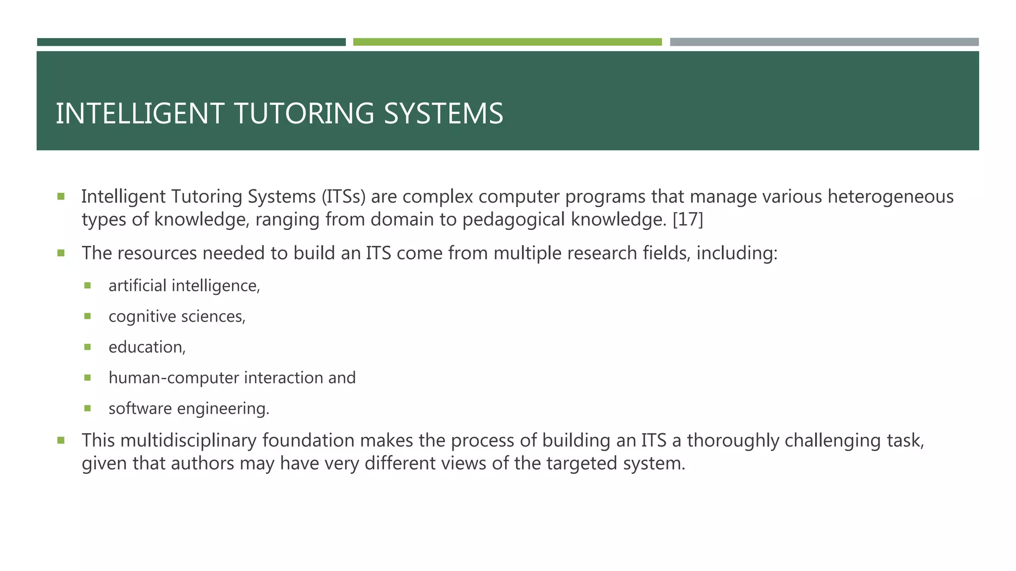 INTELLIGENT TUTORING SYSTEMS
 Intelligent Tutoring Systems (ITSs) are complex computer programs that manage various heterogeneous
types of knowledge, ranging from domain to pedagogical knowledge. [17]
 The resources needed to build an ITS come from multiple research fields, including:
 artificial intelligence,
 cognitive sciences,
 education,
 human-computer interaction and
 software engineering.
 This multidisciplinary foundation makes the process of building an ITS a thoroughly challenging task,
given that authors may have very different views of the targeted system.
 
