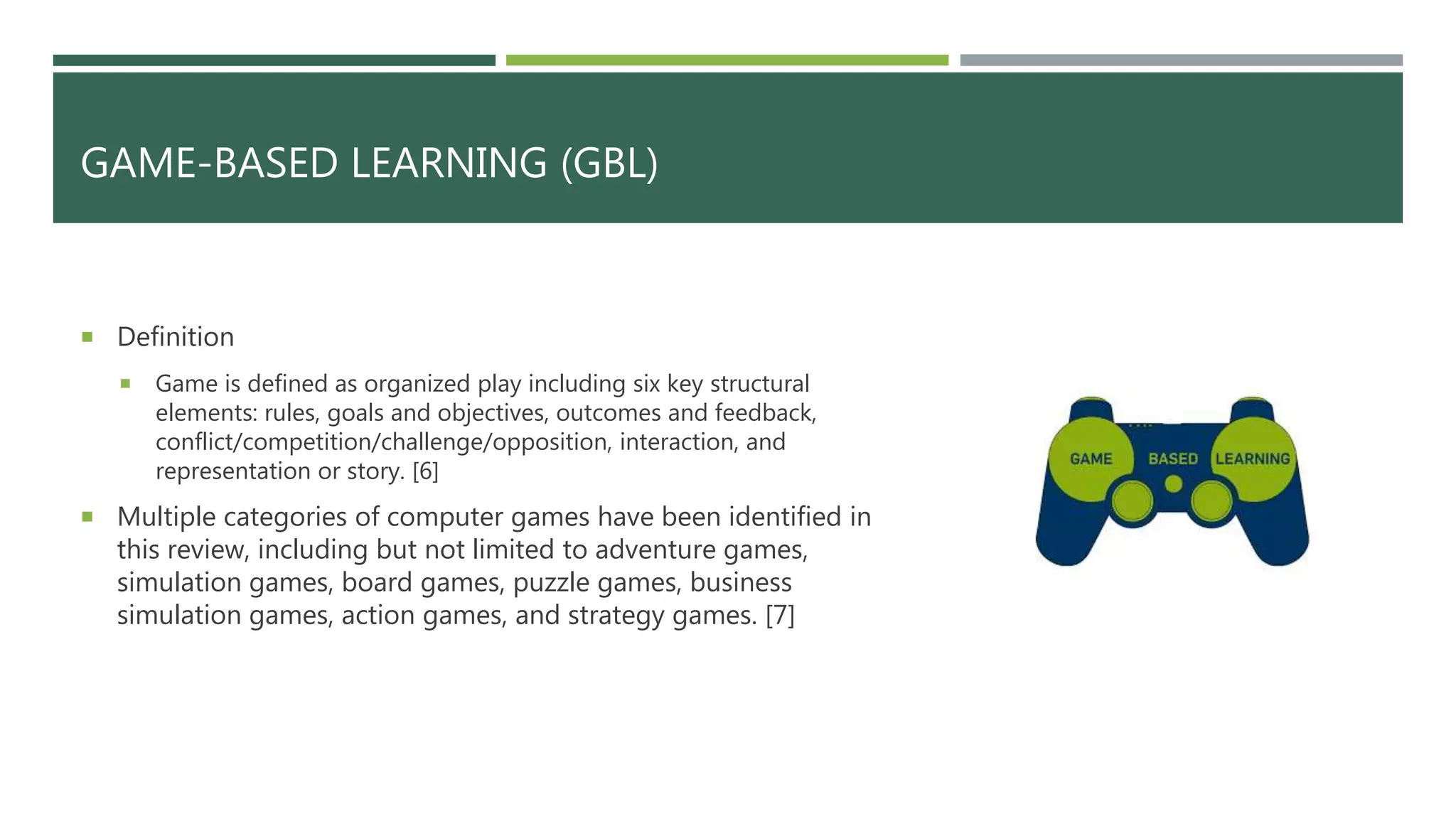 GAME-BASED LEARNING (GBL)
 Definition
 Game is defined as organized play including six key structural
elements: rules, goals and objectives, outcomes and feedback,
conflict/competition/challenge/opposition, interaction, and
representation or story. [6]
 Multiple categories of computer games have been identified in
this review, including but not limited to adventure games,
simulation games, board games, puzzle games, business
simulation games, action games, and strategy games. [7]
 