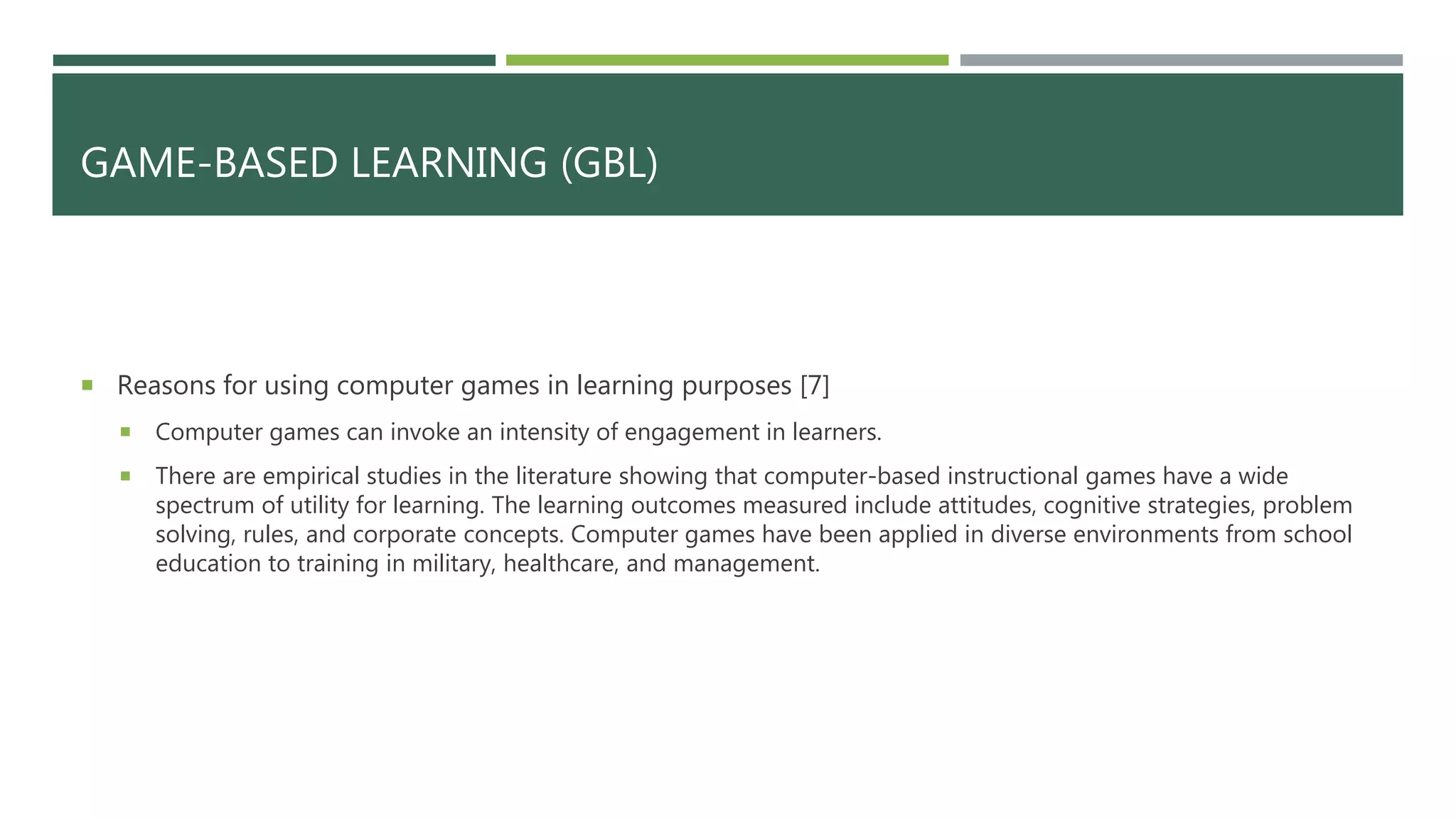 GAME-BASED LEARNING (GBL)
 Reasons for using computer games in learning purposes [7]
 Computer games can invoke an intensity of engagement in learners.
 There are empirical studies in the literature showing that computer-based instructional games have a wide
spectrum of utility for learning. The learning outcomes measured include attitudes, cognitive strategies, problem
solving, rules, and corporate concepts. Computer games have been applied in diverse environments from school
education to training in military, healthcare, and management.
 