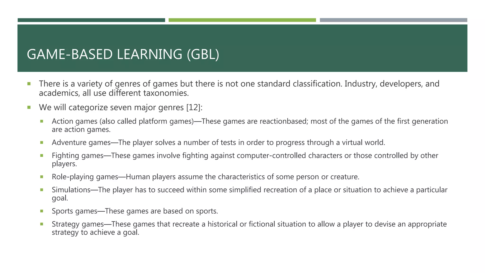 GAME-BASED LEARNING (GBL)
 There is a variety of genres of games but there is not one standard classification. Industry, developers, and
academics, all use different taxonomies.
 We will categorize seven major genres [12]:
 Action games (also called platform games)—These games are reactionbased; most of the games of the first generation
are action games.
 Adventure games—The player solves a number of tests in order to progress through a virtual world.
 Fighting games—These games involve fighting against computer-controlled characters or those controlled by other
players.
 Role-playing games—Human players assume the characteristics of some person or creature.
 Simulations—The player has to succeed within some simplified recreation of a place or situation to achieve a particular
goal.
 Sports games—These games are based on sports.
 Strategy games—These games that recreate a historical or fictional situation to allow a player to devise an appropriate
strategy to achieve a goal.
 