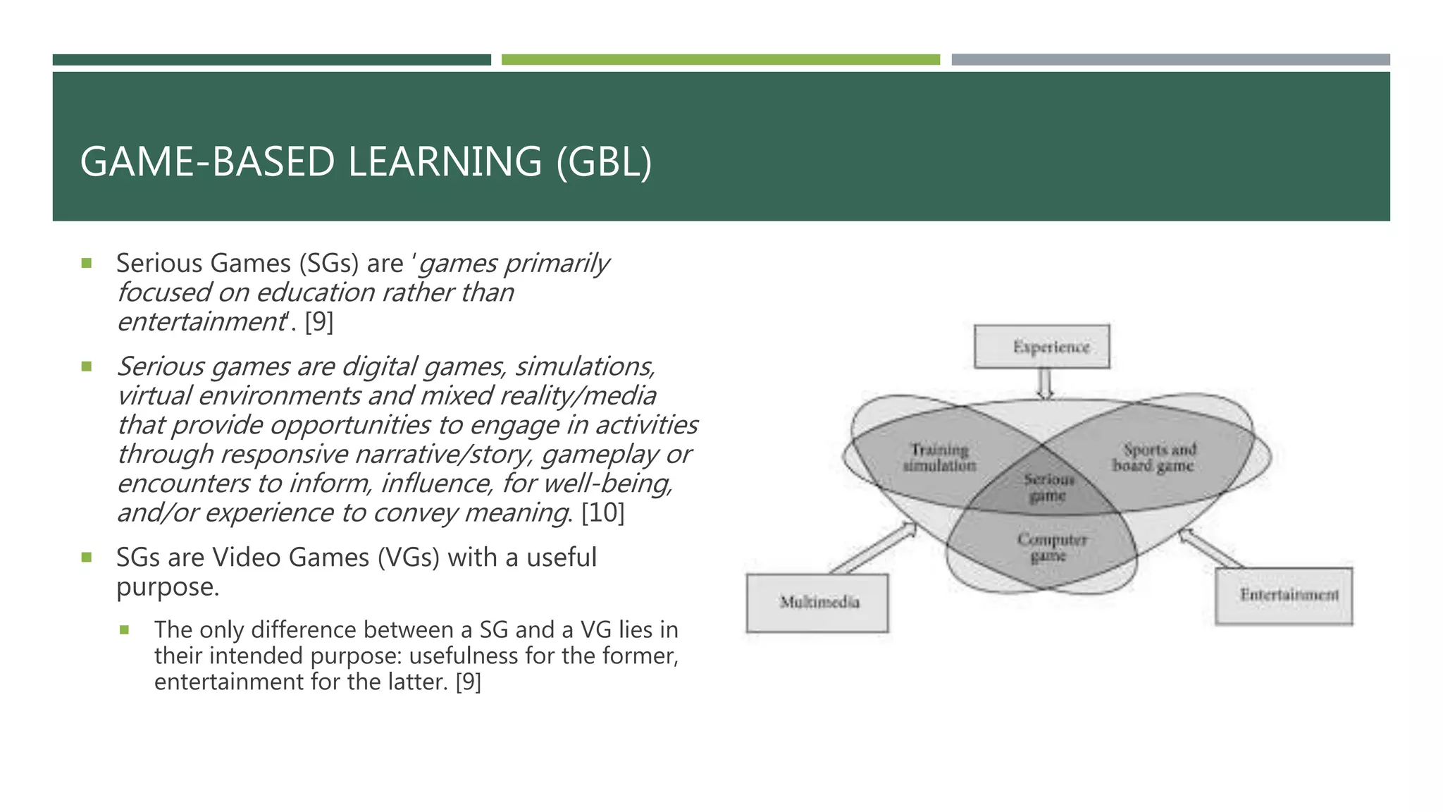 GAME-BASED LEARNING (GBL)
 Serious Games (SGs) are ‘games primarily
focused on education rather than
entertainment’. [9]
 Serious games are digital games, simulations,
virtual environments and mixed reality/media
that provide opportunities to engage in activities
through responsive narrative/story, gameplay or
encounters to inform, influence, for well-being,
and/or experience to convey meaning. [10]
 SGs are Video Games (VGs) with a useful
purpose.
 The only difference between a SG and a VG lies in
their intended purpose: usefulness for the former,
entertainment for the latter. [9]
 