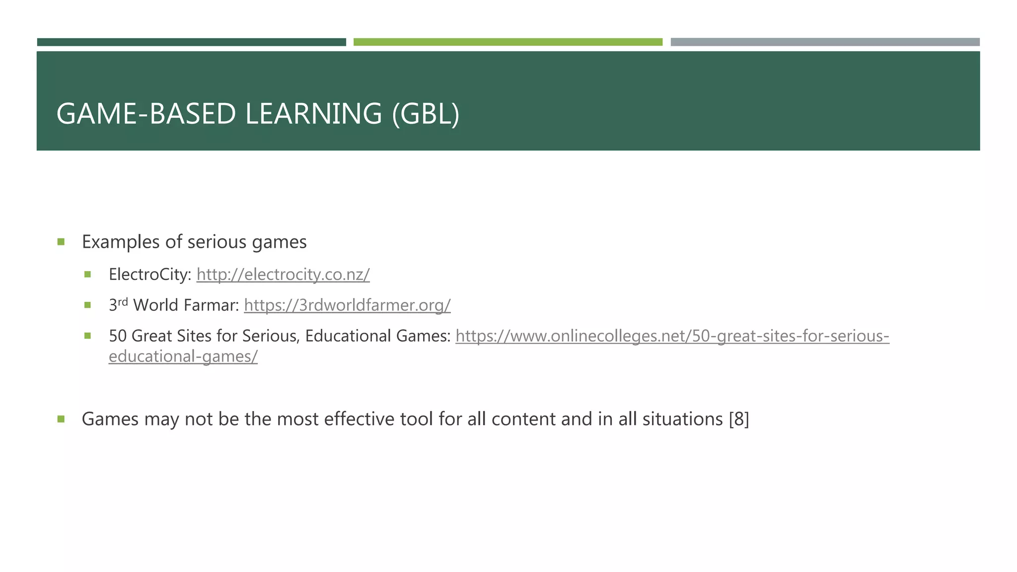 GAME-BASED LEARNING (GBL)
 Examples of serious games
 ElectroCity: http://electrocity.co.nz/
 3rd World Farmar: https://3rdworldfarmer.org/
 50 Great Sites for Serious, Educational Games: https://www.onlinecolleges.net/50-great-sites-for-serious-
educational-games/
 Games may not be the most effective tool for all content and in all situations [8]
 