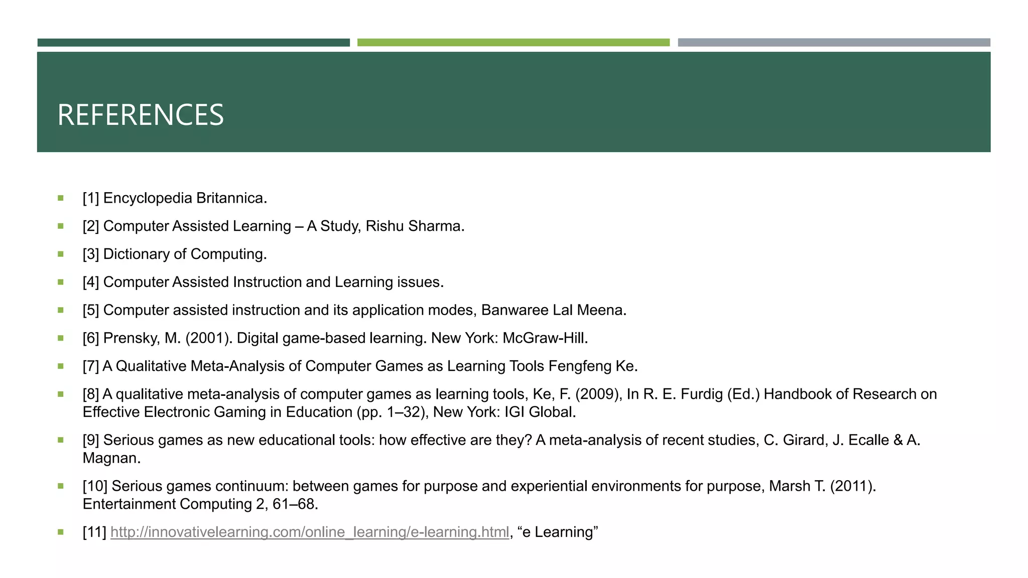 REFERENCES
 [1] Encyclopedia Britannica.
 [2] Computer Assisted Learning – A Study, Rishu Sharma.
 [3] Dictionary of Computing.
 [4] Computer Assisted Instruction and Learning issues.
 [5] Computer assisted instruction and its application modes, Banwaree Lal Meena.
 [6] Prensky, M. (2001). Digital game-based learning. New York: McGraw-Hill.
 [7] A Qualitative Meta-Analysis of Computer Games as Learning Tools Fengfeng Ke.
 [8] A qualitative meta-analysis of computer games as learning tools, Ke, F. (2009), In R. E. Furdig (Ed.) Handbook of Research on
Effective Electronic Gaming in Education (pp. 1–32), New York: IGI Global.
 [9] Serious games as new educational tools: how effective are they? A meta-analysis of recent studies, C. Girard, J. Ecalle & A.
Magnan.
 [10] Serious games continuum: between games for purpose and experiential environments for purpose, Marsh T. (2011).
Entertainment Computing 2, 61–68.
 [11] http://innovativelearning.com/online_learning/e-learning.html, “e Learning”
 