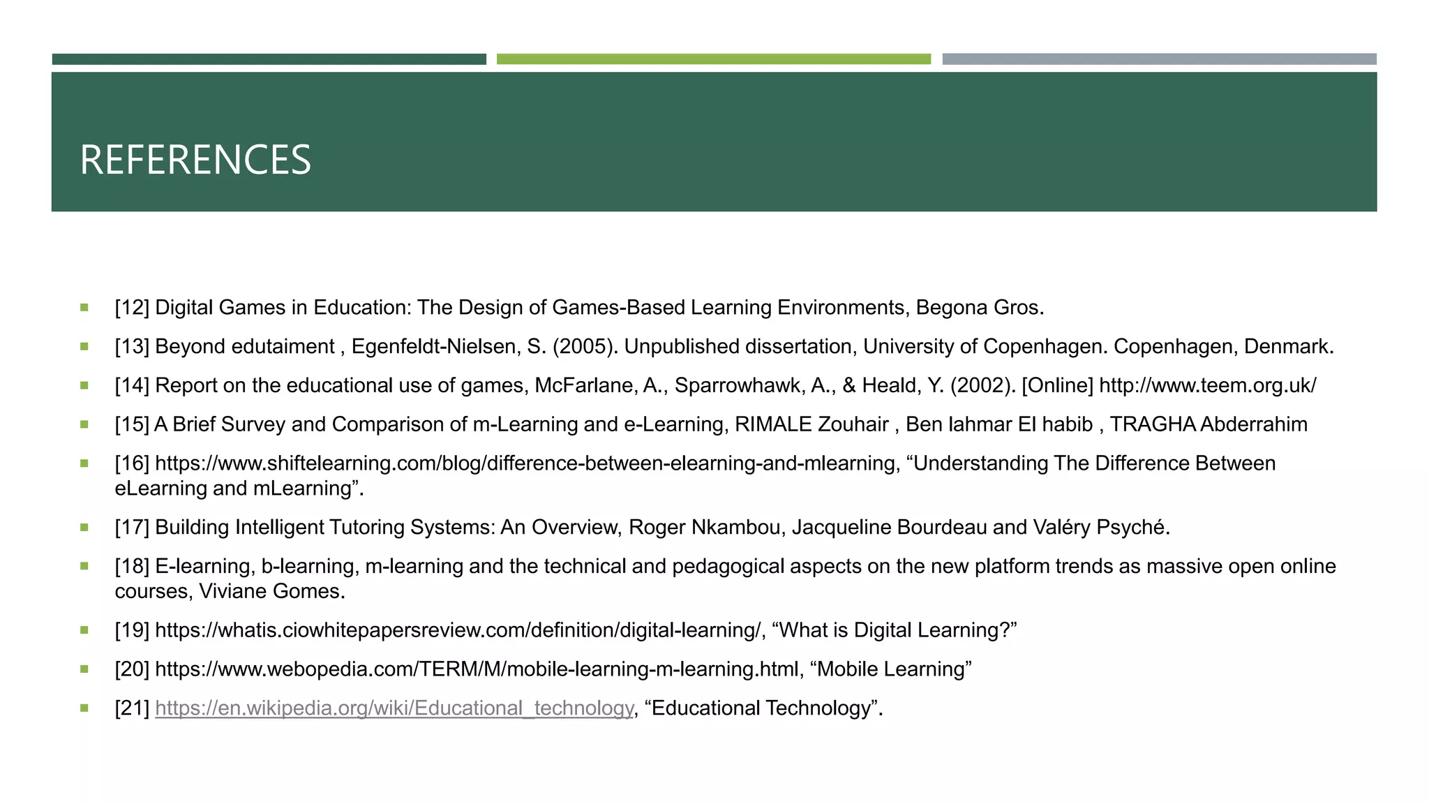 REFERENCES
 [12] Digital Games in Education: The Design of Games-Based Learning Environments, Begona Gros.
 [13] Beyond edutaiment , Egenfeldt-Nielsen, S. (2005). Unpublished dissertation, University of Copenhagen. Copenhagen, Denmark.
 [14] Report on the educational use of games, McFarlane, A., Sparrowhawk, A., & Heald, Y. (2002). [Online] http://www.teem.org.uk/
 [15] A Brief Survey and Comparison of m-Learning and e-Learning, RIMALE Zouhair , Ben lahmar El habib , TRAGHA Abderrahim
 [16] https://www.shiftelearning.com/blog/difference-between-elearning-and-mlearning, “Understanding The Difference Between
eLearning and mLearning”.
 [17] Building Intelligent Tutoring Systems: An Overview, Roger Nkambou, Jacqueline Bourdeau and Valéry Psyché.
 [18] E-learning, b-learning, m-learning and the technical and pedagogical aspects on the new platform trends as massive open online
courses, Viviane Gomes.
 [19] https://whatis.ciowhitepapersreview.com/definition/digital-learning/, “What is Digital Learning?”
 [20] https://www.webopedia.com/TERM/M/mobile-learning-m-learning.html, “Mobile Learning”
 [21] https://en.wikipedia.org/wiki/Educational_technology, “Educational Technology”.
 
