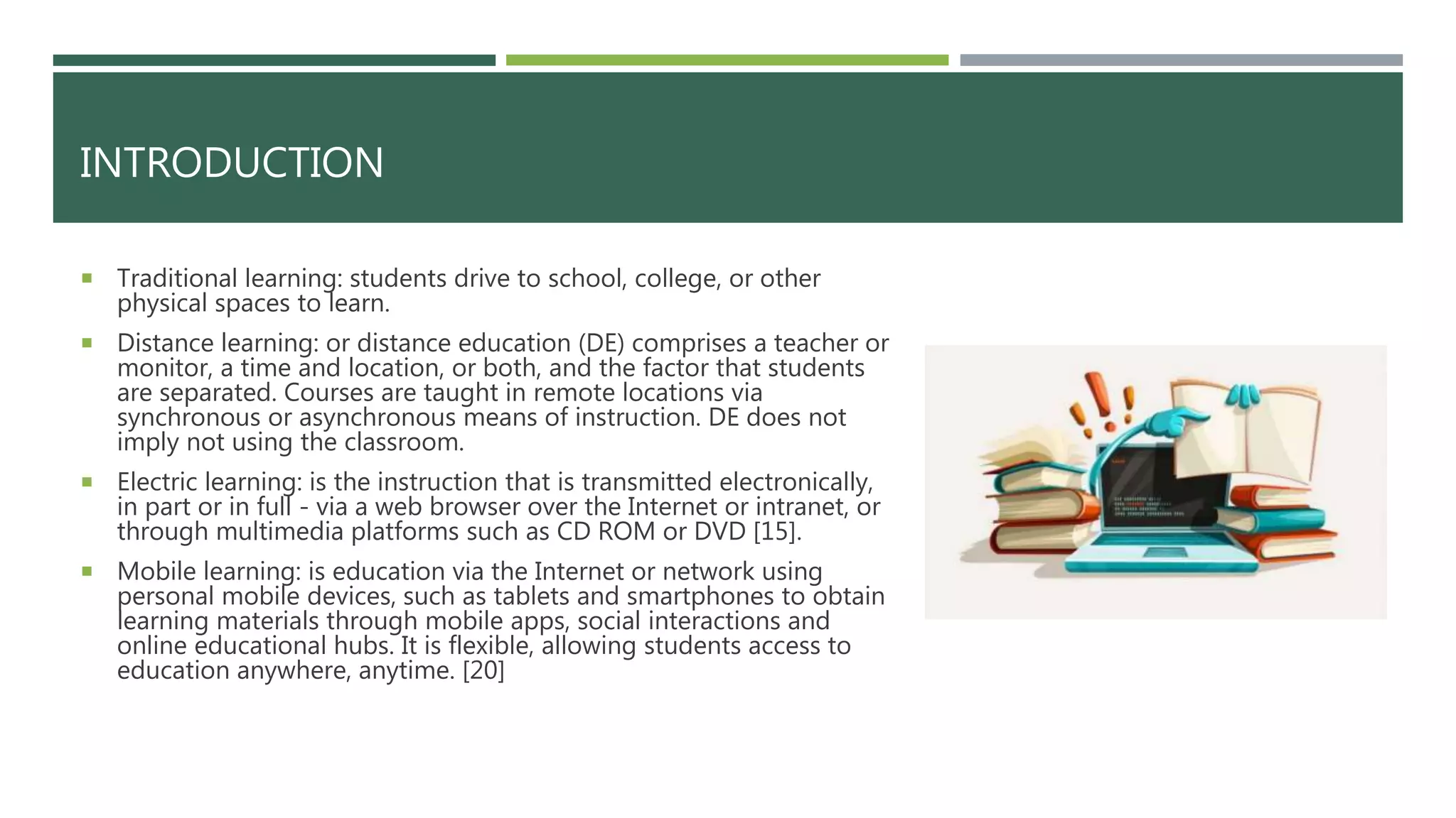 INTRODUCTION
 Traditional learning: students drive to school, college, or other
physical spaces to learn.
 Distance learning: or distance education (DE) comprises a teacher or
monitor, a time and location, or both, and the factor that students
are separated. Courses are taught in remote locations via
synchronous or asynchronous means of instruction. DE does not
imply not using the classroom.
 Electric learning: is the instruction that is transmitted electronically,
in part or in full - via a web browser over the Internet or intranet, or
through multimedia platforms such as CD ROM or DVD [15].
 Mobile learning: is education via the Internet or network using
personal mobile devices, such as tablets and smartphones to obtain
learning materials through mobile apps, social interactions and
online educational hubs. It is flexible, allowing students access to
education anywhere, anytime. [20]
 