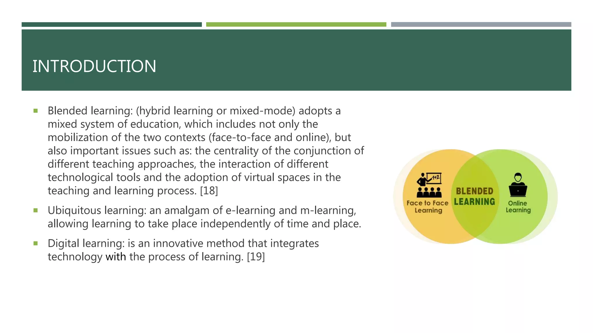 INTRODUCTION
 Blended learning: (hybrid learning or mixed-mode) adopts a
mixed system of education, which includes not only the
mobilization of the two contexts (face-to-face and online), but
also important issues such as: the centrality of the conjunction of
different teaching approaches, the interaction of different
technological tools and the adoption of virtual spaces in the
teaching and learning process. [18]
 Ubiquitous learning: an amalgam of e-learning and m-learning,
allowing learning to take place independently of time and place.
 Digital learning: is an innovative method that integrates
technology with the process of learning. [19]
 