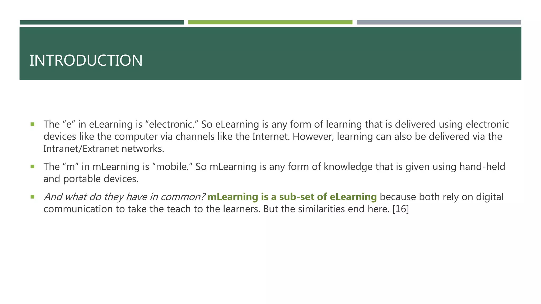 INTRODUCTION
 The “e” in eLearning is “electronic.” So eLearning is any form of learning that is delivered using electronic
devices like the computer via channels like the Internet. However, learning can also be delivered via the
Intranet/Extranet networks.
 The “m” in mLearning is “mobile.” So mLearning is any form of knowledge that is given using hand-held
and portable devices.
 And what do they have in common? mLearning is a sub-set of eLearning because both rely on digital
communication to take the teach to the learners. But the similarities end here. [16]
 