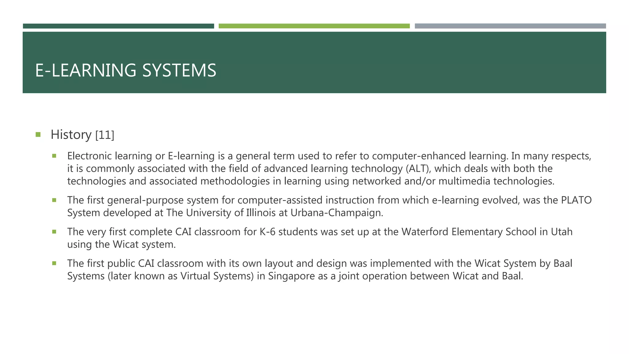 E-LEARNING SYSTEMS
 History [11]
 Electronic learning or E-learning is a general term used to refer to computer-enhanced learning. In many respects,
it is commonly associated with the field of advanced learning technology (ALT), which deals with both the
technologies and associated methodologies in learning using networked and/or multimedia technologies.
 The first general-purpose system for computer-assisted instruction from which e-learning evolved, was the PLATO
System developed at The University of Illinois at Urbana-Champaign.
 The very first complete CAI classroom for K-6 students was set up at the Waterford Elementary School in Utah
using the Wicat system.
 The first public CAI classroom with its own layout and design was implemented with the Wicat System by Baal
Systems (later known as Virtual Systems) in Singapore as a joint operation between Wicat and Baal.
 