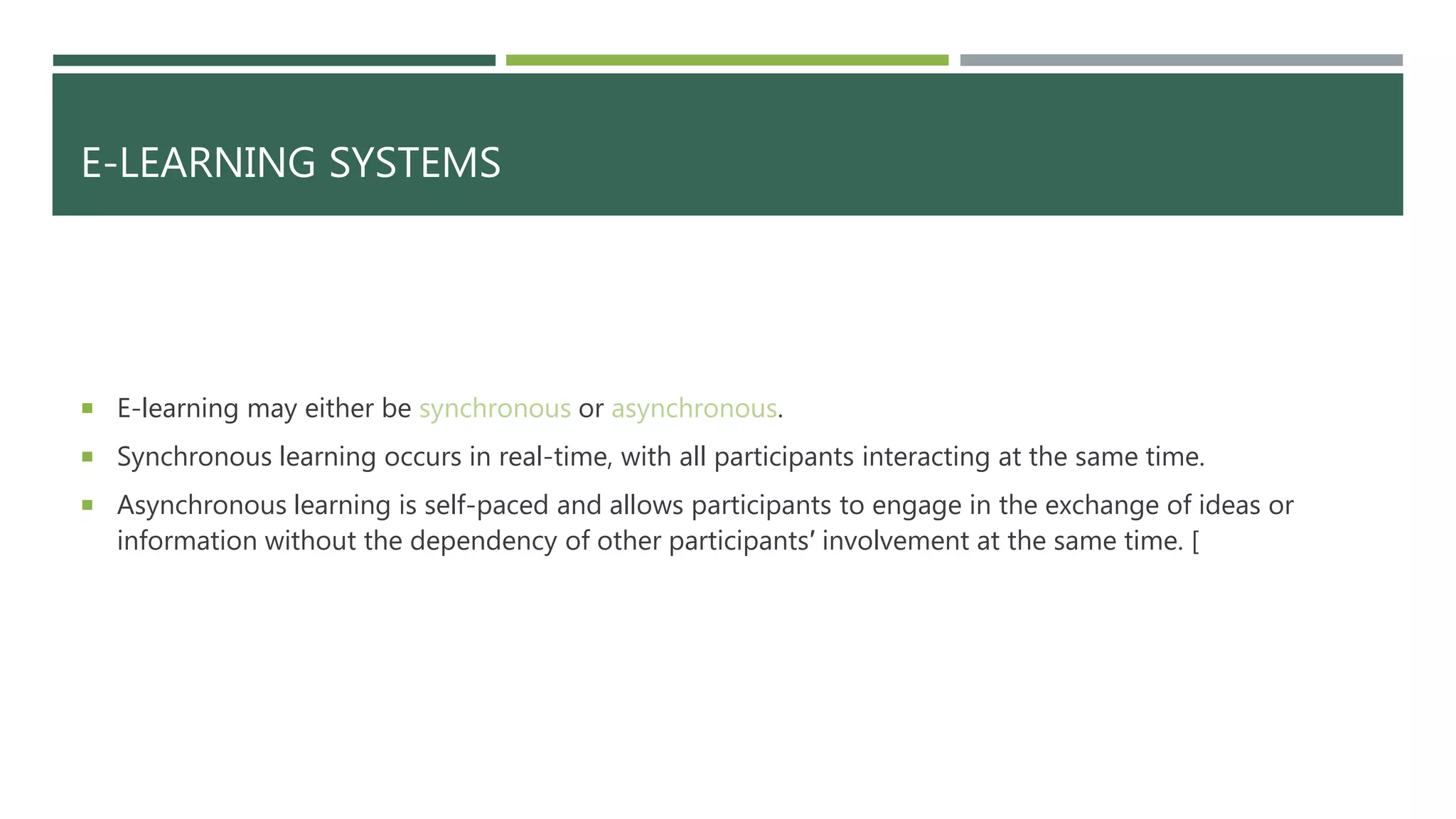 E-LEARNING SYSTEMS
 E-learning may either be synchronous or asynchronous.
 Synchronous learning occurs in real-time, with all participants interacting at the same time.
 Asynchronous learning is self-paced and allows participants to engage in the exchange of ideas or
information without the dependency of other participants′ involvement at the same time. [
 