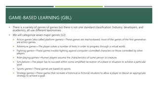 GAME-BASED LEARNING (GBL)
 There is a variety of genres of games but there is not one standard classification. Industry, developers, and
academics, all use different taxonomies.
 We will categorize seven major genres [12]:
 Action games (also called platform games)—These games are reactionbased; most of the games of the first generation
are action games.
 Adventure games—The player solves a number of tests in order to progress through a virtual world.
 Fighting games—These games involve fighting against computer-controlled characters or those controlled by other
players.
 Role-playing games—Human players assume the characteristics of some person or creature.
 Simulations—The player has to succeed within some simplified recreation of a place or situation to achieve a particular
goal.
 Sports games—These games are based on sports.
 Strategy games—These games that recreate a historical or fictional situation to allow a player to devise an appropriate
strategy to achieve a goal.
 