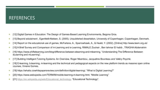 REFERENCES
 [12] Digital Games in Education: The Design of Games-Based Learning Environments, Begona Gros.
 [13] Beyond edutaiment , Egenfeldt-Nielsen, S. (2005). Unpublished dissertation, University of Copenhagen. Copenhagen, Denmark.
 [14] Report on the educational use of games, McFarlane, A., Sparrowhawk, A., & Heald, Y. (2002). [Online] http://www.teem.org.uk/
 [15] A Brief Survey and Comparison of m-Learning and e-Learning, RIMALE Zouhair , Ben lahmar El habib , TRAGHA Abderrahim
 [16] https://www.shiftelearning.com/blog/difference-between-elearning-and-mlearning, “Understanding The Difference Between
eLearning and mLearning”.
 [17] Building Intelligent Tutoring Systems: An Overview, Roger Nkambou, Jacqueline Bourdeau and Valéry Psyché.
 [18] E-learning, b-learning, m-learning and the technical and pedagogical aspects on the new platform trends as massive open online
courses, Viviane Gomes.
 [19] https://whatis.ciowhitepapersreview.com/definition/digital-learning/, “What is Digital Learning?”
 [20] https://www.webopedia.com/TERM/M/mobile-learning-m-learning.html, “Mobile Learning”
 [21] https://en.wikipedia.org/wiki/Educational_technology, “Educational Technology”.
 