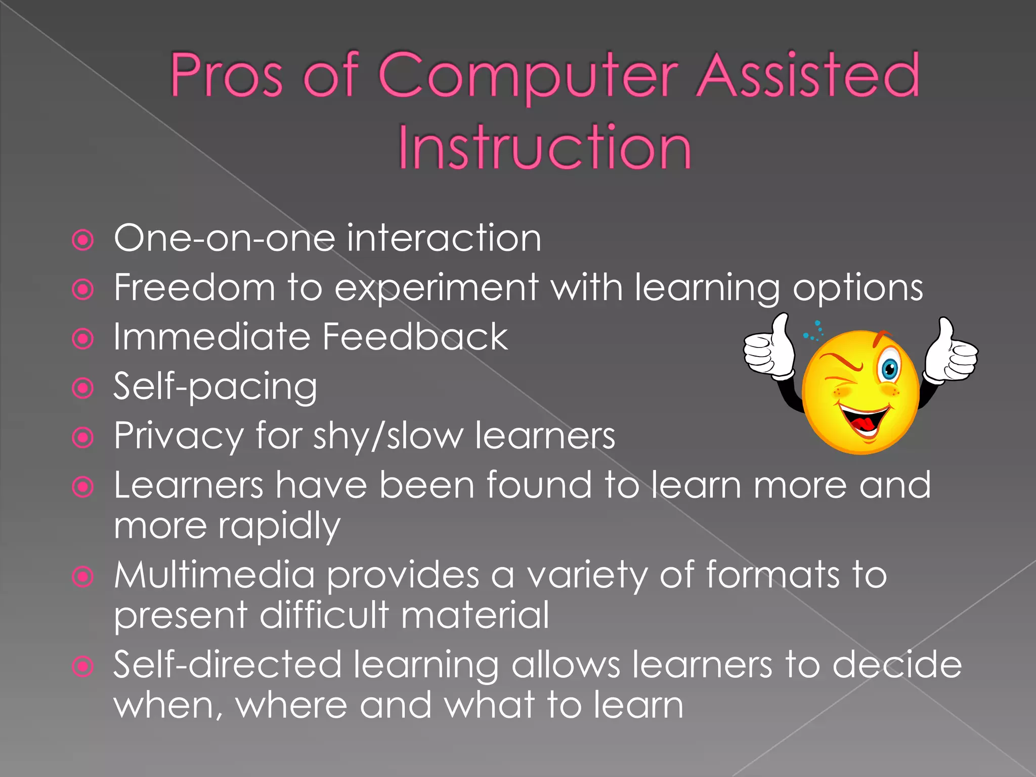 Pros of Computer Assisted InstructionOne-on-one interactionFreedom to experiment with learning optionsImmediate FeedbackSelf-pacingPrivacy for shy/slow learnersLearners have been found to learn more and more rapidlyMultimedia provides a variety of formats to present difficult materialSelf-directed learning allows learners to decide when, where and what to learn