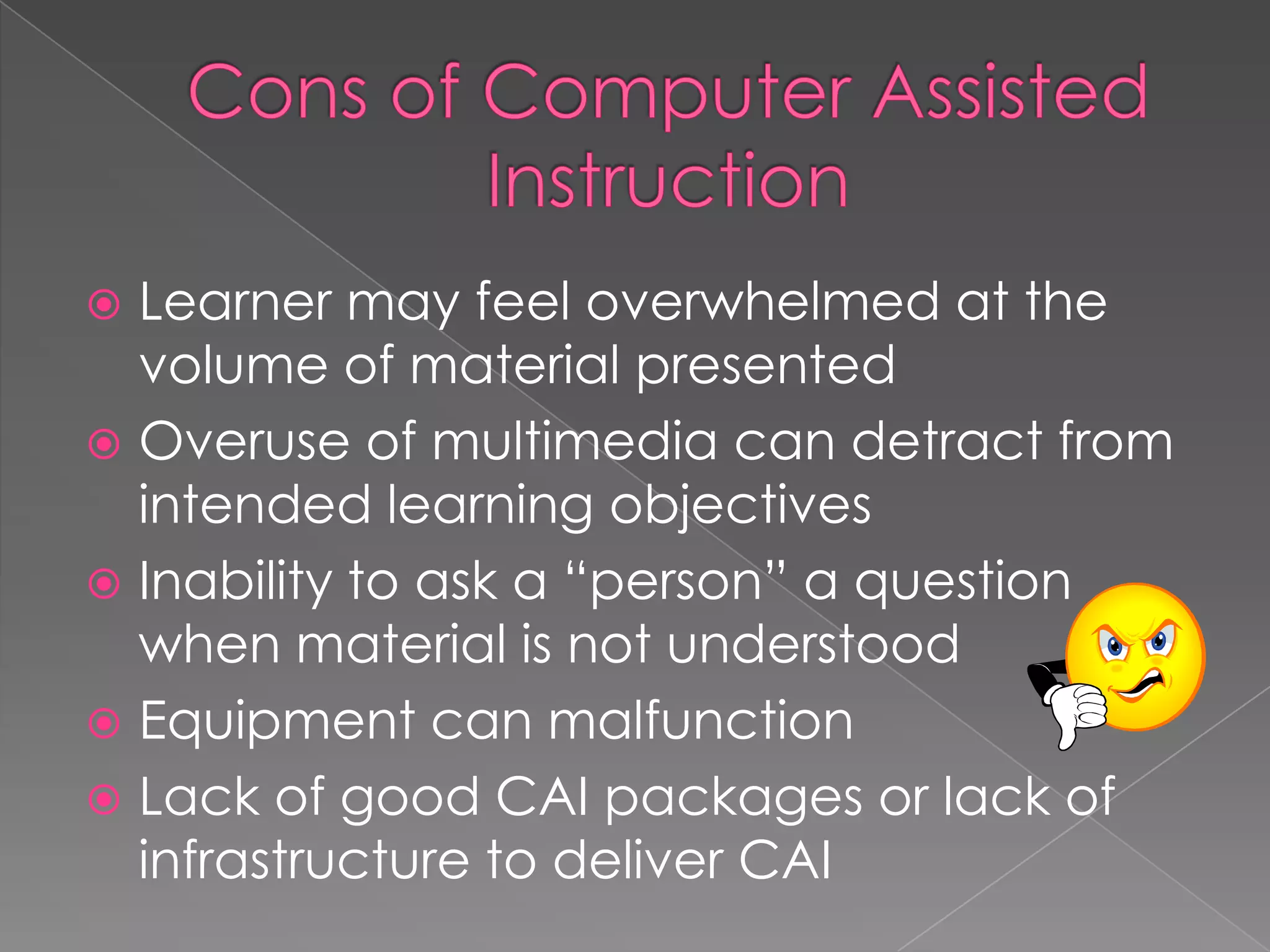 Cons of Computer Assisted InstructionLearner may feel overwhelmed at the volume of material presentedOveruse of multimedia can detract from intended learning objectivesInability to ask a “person” a question when material is not understoodEquipment can malfunctionLack of good CAI packages or lack of infrastructure to deliver CAI